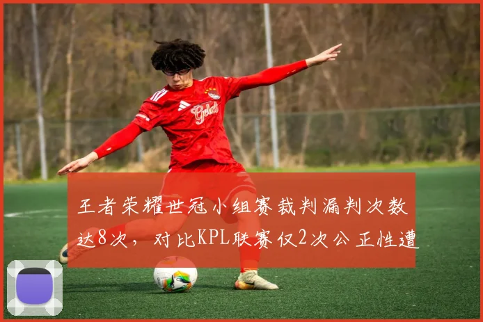 王者荣耀世冠小组赛裁判漏判次数达8次，对比KPL联赛仅2次公正性遭质疑