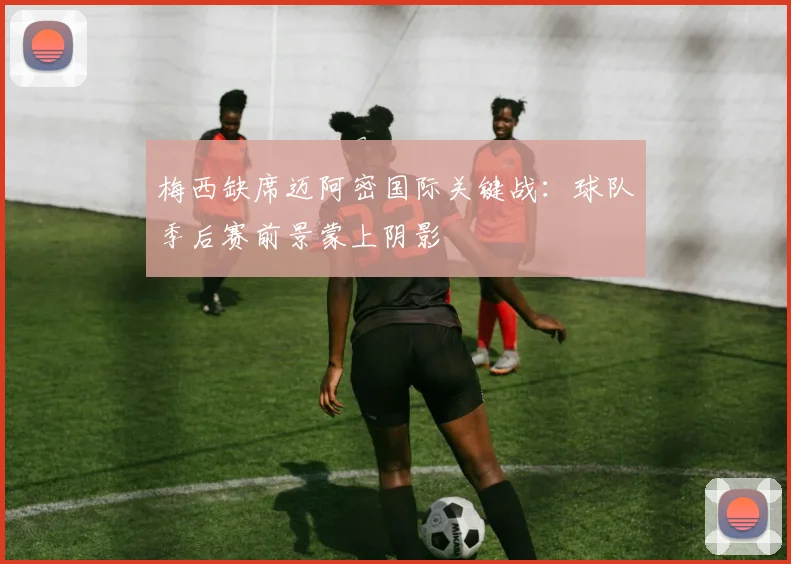 梅西缺席迈阿密国际关键战：球队季后赛前景蒙上阴影