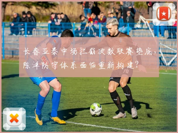 长春亚泰中场拦截次数联赛垫底，陈洋防守体系面临重新构建？