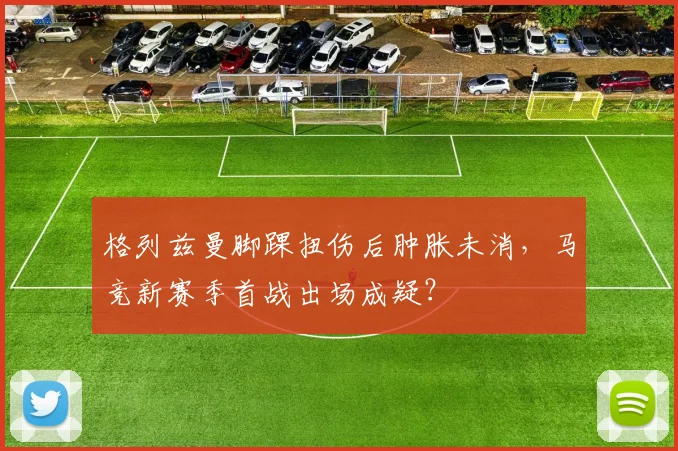 格列兹曼脚踝扭伤后肿胀未消，马竞新赛季首战出场成疑？
