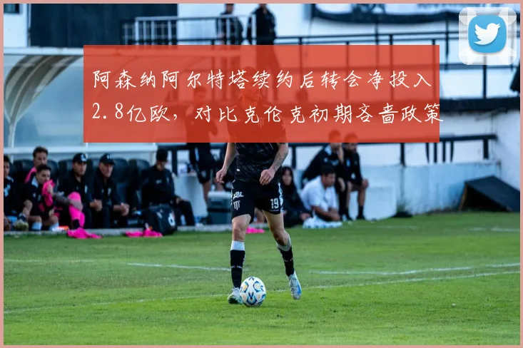 阿森纳阿尔特塔续约后转会净投入2.8亿欧，对比克伦克初期吝啬政策天壤之别