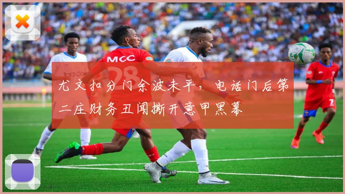 尤文扣分门余波未平，电话门后第二庄财务丑闻撕开意甲黑幕